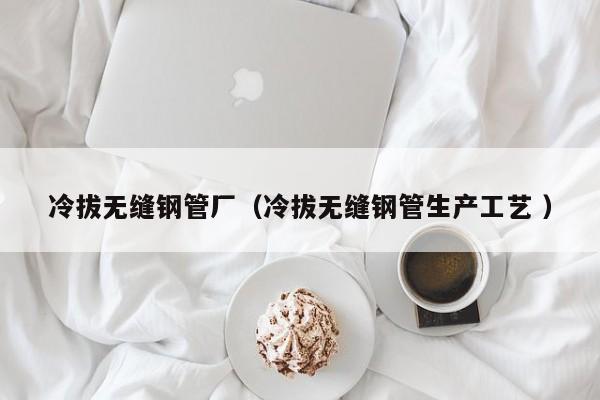 冷拔無縫鋼管廠（冷拔無縫鋼管生產(chǎn)工藝 ）