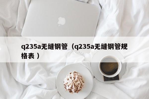 q235a無縫鋼管（q235a無縫鋼管規(guī)格表 ）