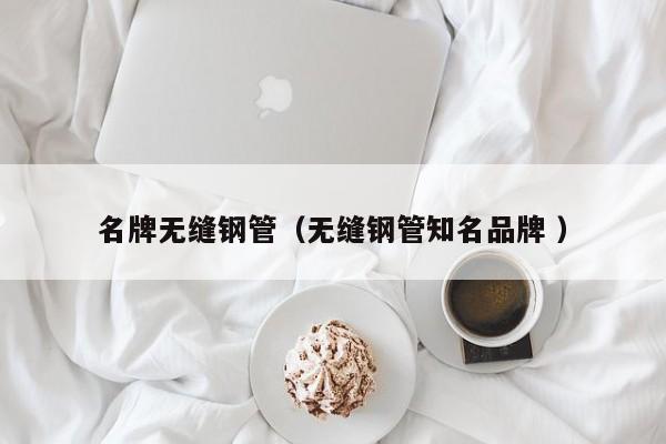 名牌無縫鋼管（無縫鋼管知名品牌 ）
