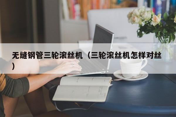 無縫鋼管三輪滾絲機（三輪滾絲機怎樣對絲 ）