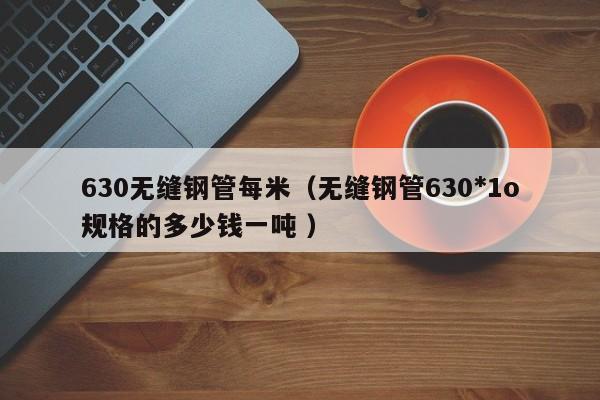 630無(wú)縫鋼管每米（無(wú)縫鋼管630*1o規(guī)格的多少錢(qián)一噸 ）
