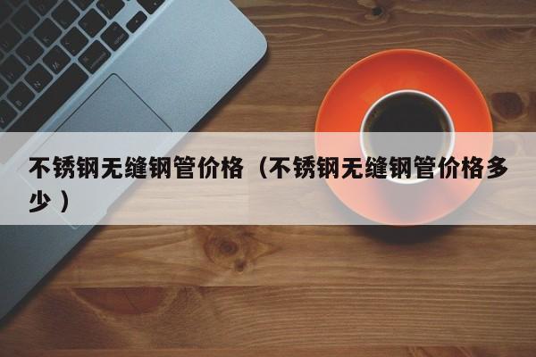 不銹鋼無縫鋼管價(jià)格（不銹鋼無縫鋼管價(jià)格多少 ）