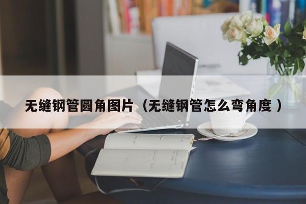 無(wú)縫鋼管圓角圖片（無(wú)縫鋼管怎么彎角度 ）
