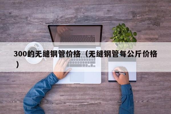 300的無縫鋼管價(jià)格（無縫鋼管每公斤價(jià)格 ）