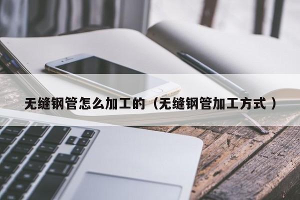 無(wú)縫鋼管怎么加工的（無(wú)縫鋼管加工方式 ）