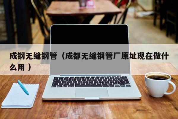 成鋼無縫鋼管（成都無縫鋼管廠原址現(xiàn)在做什么用 ）