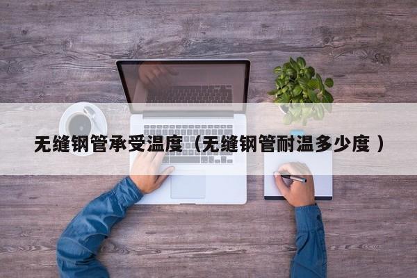 無(wú)縫鋼管承受溫度（無(wú)縫鋼管耐溫多少度 ）